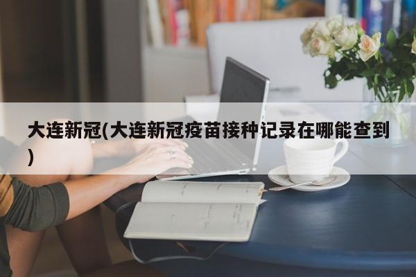大连新冠(大连新冠疫苗接种记录在哪能查到)
