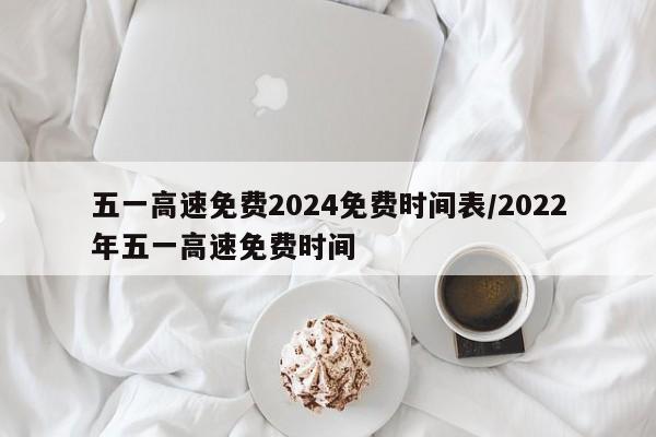 五一高速免费2024免费时间表/2022年五一高速免费时间