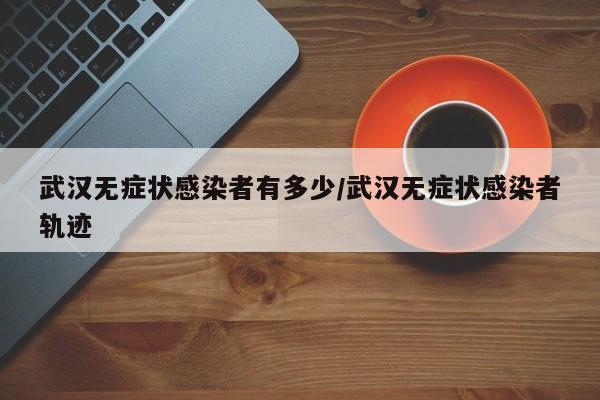 武汉无症状感染者有多少/武汉无症状感染者轨迹