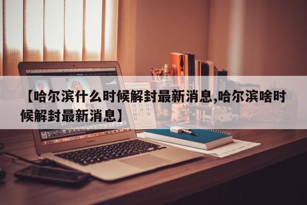 【哈尔滨什么时候解封最新消息,哈尔滨啥时候解封最新消息】