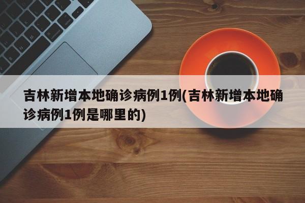 吉林新增本地确诊病例1例(吉林新增本地确诊病例1例是哪里的)
